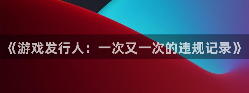 新宝GG官网跑路了吗：《游戏发行人：一次又一次的违规记录》