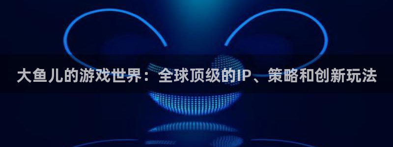 新宝GG主管：大鱼儿的游戏世界：全球顶级的IP、策略和创新玩法